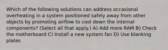 Which of the following solutions can address occasional overheating in a system positioned safely away from other objects by promoting airflow to cool down the internal components? (Select all that apply.) A) Add more RAM B) Check the motherboard C) Install a new system fan D) Use blanking plates