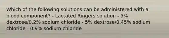 Which of the following solutions can be administered with a blood component? - Lactated Ringers solution - 5% dextrose/0.2% sodium chloride - 5% dextrose/0.45% sodium chloride - 0.9% sodium chloride