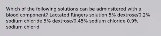 Which of the following solutions can be adminsitered with a blood component? Lactated Ringers solution 5% dextrose/0.2% sodium chloride 5% dextrose/0.45% sodium chloride 0.9% sodium chlorid