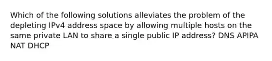 Which of the following solutions alleviates the problem of the depleting IPv4 address space by allowing multiple hosts on the same private LAN to share a single public IP address? DNS APIPA NAT DHCP