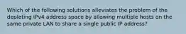 Which of the following solutions alleviates the problem of the depleting IPv4 address space by allowing multiple hosts on the same private LAN to share a single public IP address?