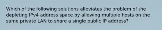 Which of the following solutions alleviates the problem of the depleting IPv4 address space by allowing multiple hosts on the same private LAN to share a single public IP address?