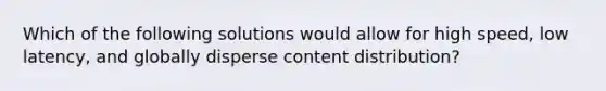 Which of the following solutions would allow for high speed, low latency, and globally disperse content distribution?