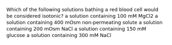 Which of the following solutions bathing a red blood cell would be considered isotonic? a solution containing 100 mM MgCl2 a solution containing 400 mOsm non-permeating solute a solution containing 200 mOsm NaCl a solution containing 150 mM glucose a solution containing 300 mM NaCl