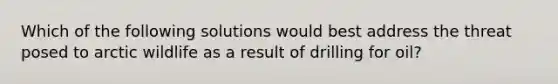 Which of the following solutions would best address the threat posed to arctic wildlife as a result of drilling for oil?