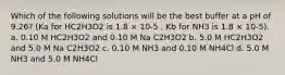 Which of the following solutions will be the best buffer at a pH of 9.26? (Ka for HC2H3O2 is 1.8 × 10-5 , Kb for NH3 is 1.8 × 10-5). a. 0.10 M HC2H3O2 and 0.10 M Na C2H3O2 b. 5.0 M HC2H3O2 and 5.0 M Na C2H3O2 c. 0.10 M NH3 and 0.10 M NH4Cl d. 5.0 M NH3 and 5.0 M NH4Cl