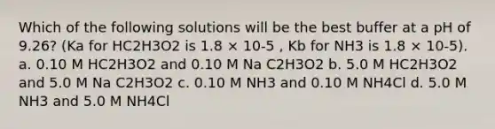 Which of the following solutions will be the best buffer at a pH of 9.26? (Ka for HC2H3O2 is 1.8 × 10-5 , Kb for NH3 is 1.8 × 10-5). a. 0.10 M HC2H3O2 and 0.10 M Na C2H3O2 b. 5.0 M HC2H3O2 and 5.0 M Na C2H3O2 c. 0.10 M NH3 and 0.10 M NH4Cl d. 5.0 M NH3 and 5.0 M NH4Cl