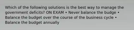 Which of the following solutions is the best way to manage the government deficits? ON EXAM • Never balance the budge • Balance the budget over the course of the business cycle • Balance the budget annually