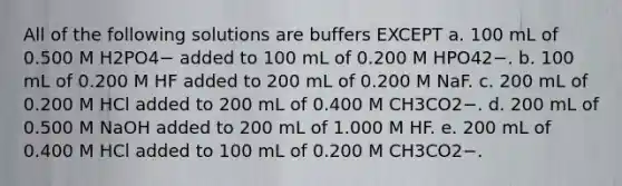 All of the following solutions are buffers EXCEPT a. 100 mL of 0.500 M H2PO4− added to 100 mL of 0.200 M HPO42−. b. 100 mL of 0.200 M HF added to 200 mL of 0.200 M NaF. c. 200 mL of 0.200 M HCl added to 200 mL of 0.400 M CH3CO2−. d. 200 mL of 0.500 M NaOH added to 200 mL of 1.000 M HF. e. 200 mL of 0.400 M HCl added to 100 mL of 0.200 M CH3CO2−.