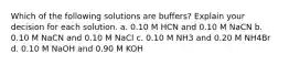 Which of the following solutions are buffers? Explain your decision for each solution. a. 0.10 M HCN and 0.10 M NaCN b. 0.10 M NaCN and 0.10 M NaCl c. 0.10 M NH3 and 0.20 M NH4Br d. 0.10 M NaOH and 0.90 M KOH