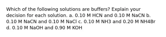 Which of the following solutions are buffers? Explain your decision for each solution. a. 0.10 M HCN and 0.10 M NaCN b. 0.10 M NaCN and 0.10 M NaCl c. 0.10 M NH3 and 0.20 M NH4Br d. 0.10 M NaOH and 0.90 M KOH