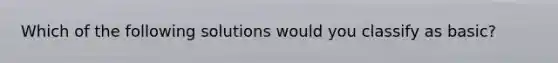 Which of the following solutions would you classify as basic?