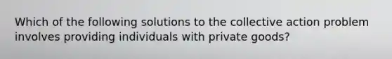 Which of the following solutions to the collective action problem involves providing individuals with private goods?