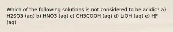 Which of the following solutions is not considered to be acidic? a) H2SO3 (aq) b) HNO3 (aq) c) CH3COOH (aq) d) LiOH (aq) e) HF (aq)