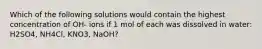 Which of the following solutions would contain the highest concentration of OH- ions if 1 mol of each was dissolved in water: H2SO4, NH4Cl, KNO3, NaOH?