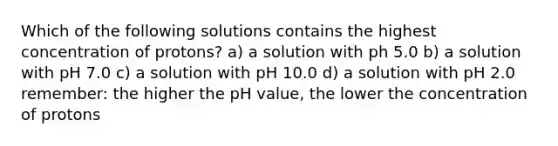 Which of the following solutions contains the highest concentration of protons? a) a solution with ph 5.0 b) a solution with pH 7.0 c) a solution with pH 10.0 d) a solution with pH 2.0 remember: the higher the pH value, the lower the concentration of protons