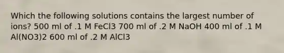 Which the following solutions contains the largest number of ions? 500 ml of .1 M FeCl3 700 ml of .2 M NaOH 400 ml of .1 M Al(NO3)2 600 ml of .2 M AlCl3