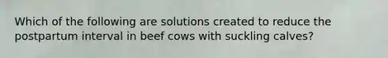 Which of the following are solutions created to reduce the postpartum interval in beef cows with suckling calves?