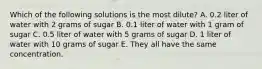 Which of the following solutions is the most dilute? A. 0.2 liter of water with 2 grams of sugar B. 0.1 liter of water with 1 gram of sugar C. 0.5 liter of water with 5 grams of sugar D. 1 liter of water with 10 grams of sugar E. They all have the same concentration.