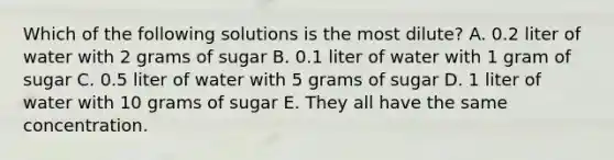 Which of the following solutions is the most dilute? A. 0.2 liter of water with 2 grams of sugar B. 0.1 liter of water with 1 gram of sugar C. 0.5 liter of water with 5 grams of sugar D. 1 liter of water with 10 grams of sugar E. They all have the same concentration.