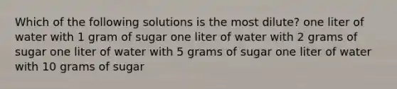 Which of the following solutions is the most dilute? one liter of water with 1 gram of sugar one liter of water with 2 grams of sugar one liter of water with 5 grams of sugar one liter of water with 10 grams of sugar