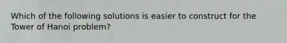 Which of the following solutions is easier to construct for the Tower of Hanoi problem?