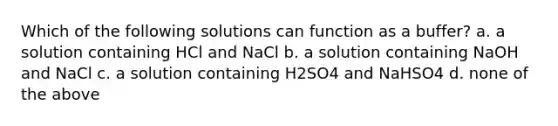 Which of the following solutions can function as a buffer? a. a solution containing HCl and NaCl b. a solution containing NaOH and NaCl c. a solution containing H2SO4 and NaHSO4 d. none of the above