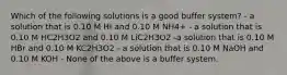 Which of the following solutions is a good buffer system? - a solution that is 0.10 M HI and 0.10 M NH4+ - a solution that is 0.10 M HC2H3O2 and 0.10 M LiC2H3O2 -a solution that is 0.10 M HBr and 0.10 M KC2H3O2 - a solution that is 0.10 M NaOH and 0.10 M KOH - None of the above is a buffer system.