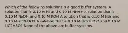 Which of the following solutions is a good buffer system? A solution that is 0.10 M HI and 0.10 M NH4+ A solution that is 0.10 M NaOH and 0.10 M KOH A solution that is 0.10 M HBr and 0.10 M KC2H3O2 A solution that is 0.10 M HC2H3O2 and 0.10 M LiC2H3O2 None of the above are buffer systems.