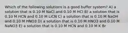 Which of the following solutions is a good buffer system? A) a solution that is 0.10 M NaCl and 0.10 M HCl B) a solution that is 0.10 M HCN and 0.10 M LiCN C) a solution that is 0.10 M NaOH and 0.10 M HNO3 D) a solution that is 0.10 M HNO3 and 0.10 M NaNO3 E) a solution that is 0.10 M HCN and 0.10 M K Br