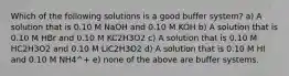 Which of the following solutions is a good buffer system? a) A solution that is 0.10 M NaOH and 0.10 M KOH b) A solution that is 0.10 M HBr and 0.10 M KC2H3O2 c) A solution that is 0.10 M HC2H3O2 and 0.10 M LiC2H3O2 d) A solution that is 0.10 M HI and 0.10 M NH4^+ e) none of the above are buffer systems.