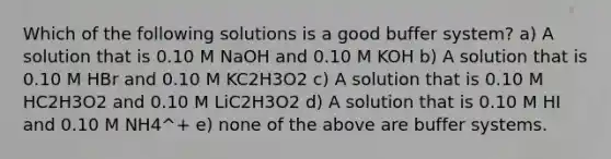 Which of the following solutions is a good buffer system? a) A solution that is 0.10 M NaOH and 0.10 M KOH b) A solution that is 0.10 M HBr and 0.10 M KC2H3O2 c) A solution that is 0.10 M HC2H3O2 and 0.10 M LiC2H3O2 d) A solution that is 0.10 M HI and 0.10 M NH4^+ e) none of the above are buffer systems.