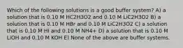 Which of the following solutions is a good buffer system? A) a solution that is 0.10 M HC2H3O2 and 0.10 M LiC2H3O2 B) a solution that is 0.10 M HBr and 0.10 M LiC2H3O2 C) a solution that is 0.10 M HI and 0.10 M NH4+ D) a solution that is 0.10 M LiOH and 0.10 M KOH E) None of the above are buffer systems.