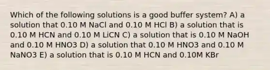 Which of the following solutions is a good buffer system? A) a solution that 0.10 M NaCl and 0.10 M HCl B) a solution that is 0.10 M HCN and 0.10 M LiCN C) a solution that is 0.10 M NaOH and 0.10 M HNO3 D) a solution that 0.10 M HNO3 and 0.10 M NaNO3 E) a solution that is 0.10 M HCN and 0.10M KBr