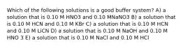 Which of the following solutions is a good buffer system? A) a solution that is 0.10 M HNO3 and 0.10 MNaNO3 B) a solution that is 0.10 M HCN and 0.10 M KBr C) a solution that is 0.10 M HCN and 0.10 M LiCN D) a solution that is 0.10 M NaOH and 0.10 M HNO 3 E) a solution that is 0.10 M NaCl and 0.10 M HCl