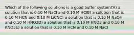 Which of the following solutions is a good buffer system?A) a solution that is 0.10 M NaCl and 0.10 M HClB) a solution that is 0.10 M HCN and 0.10 M LiCNC) a solution that is 0.10 M NaOH and 0.10 M HNO3D) a solution that is 0.10 M HNO3 and 0.10 M KNO3E) a solution that is 0.10 M HCN and 0.10 M NaCl