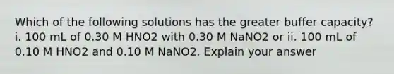 Which of the following solutions has the greater buffer capacity? i. 100 mL of 0.30 M HNO2 with 0.30 M NaNO2 or ii. 100 mL of 0.10 M HNO2 and 0.10 M NaNO2. Explain your answer