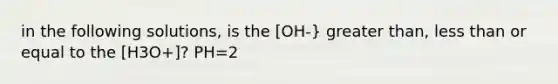 in the following solutions, is the [OH-} greater than, less than or equal to the [H3O+]? PH=2