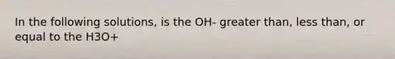 In the following solutions, is the OH- greater than, less than, or equal to the H3O+