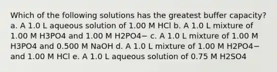 Which of the following solutions has the greatest buffer capacity? a. A 1.0 L aqueous solution of 1.00 M HCl b. A 1.0 L mixture of 1.00 M H3PO4 and 1.00 M H2PO4− c. A 1.0 L mixture of 1.00 M H3PO4 and 0.500 M NaOH d. A 1.0 L mixture of 1.00 M H2PO4− and 1.00 M HCl e. A 1.0 L aqueous solution of 0.75 M H2SO4