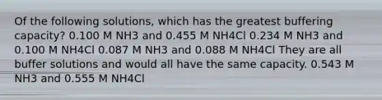 Of the following solutions, which has the greatest buffering capacity? 0.100 M NH3 and 0.455 M NH4Cl 0.234 M NH3 and 0.100 M NH4Cl 0.087 M NH3 and 0.088 M NH4Cl They are all buffer solutions and would all have the same capacity. 0.543 M NH3 and 0.555 M NH4Cl