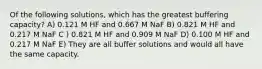 Of the following solutions, which has the greatest buffering capacity? A) 0.121 M HF and 0.667 M NaF B) 0.821 M HF and 0.217 M NaF C ) 0.821 M HF and 0.909 M NaF D) 0.100 M HF and 0.217 M NaF E) They are all buffer solutions and would all have the same capacity.