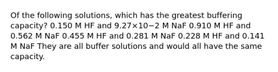 Of the following solutions, which has the greatest buffering capacity? 0.150 M HF and 9.27×10−2 M NaF 0.910 M HF and 0.562 M NaF 0.455 M HF and 0.281 M NaF 0.228 M HF and 0.141 M NaF They are all buffer solutions and would all have the same capacity.