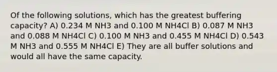 Of the following solutions, which has the greatest buffering capacity? A) 0.234 M NH3 and 0.100 M NH4Cl B) 0.087 M NH3 and 0.088 M NH4Cl C) 0.100 M NH3 and 0.455 M NH4Cl D) 0.543 M NH3 and 0.555 M NH4Cl E) They are all buffer solutions and would all have the same capacity.