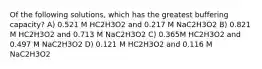 Of the following solutions, which has the greatest buffering capacity? A) 0.521 M HC2H3O2 and 0.217 M NaC2H3O2 B) 0.821 M HC2H3O2 and 0.713 M NaC2H3O2 C) 0.365M HC2H3O2 and 0.497 M NaC2H3O2 D) 0.121 M HC2H3O2 and 0.116 M NaC2H3O2