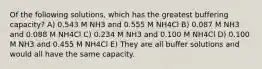 Of the following solutions, which has the greatest buffering capacity? A) 0.543 M NH3 and 0.555 M NH4Cl B) 0.087 M NH3 and 0.088 M NH4Cl C) 0.234 M NH3 and 0.100 M NH4Cl D) 0.100 M NH3 and 0.455 M NH4Cl E) They are all buffer solutions and would all have the same capacity.