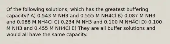 Of the following solutions, which has the greatest buffering capacity? A) 0.543 M NH3 and 0.555 M NH4Cl B) 0.087 M NH3 and 0.088 M NH4Cl C) 0.234 M NH3 and 0.100 M NH4Cl D) 0.100 M NH3 and 0.455 M NH4Cl E) They are all buffer solutions and would all have the same capacity.