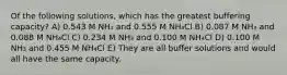 Of the following solutions, which has the greatest buffering capacity? A) 0.543 M NH₃ and 0.555 M NH₄Cl B) 0.087 M NH₃ and 0.088 M NH₄Cl C) 0.234 M NH₃ and 0.100 M NH₄Cl D) 0.100 M NH₃ and 0.455 M NH₄Cl E) They are all buffer solutions and would all have the same capacity.