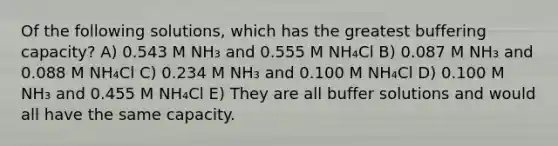 Of the following solutions, which has the greatest buffering capacity? A) 0.543 M NH₃ and 0.555 M NH₄Cl B) 0.087 M NH₃ and 0.088 M NH₄Cl C) 0.234 M NH₃ and 0.100 M NH₄Cl D) 0.100 M NH₃ and 0.455 M NH₄Cl E) They are all buffer solutions and would all have the same capacity.