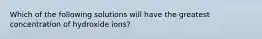 Which of the following solutions will have the greatest concentration of hydroxide ions?